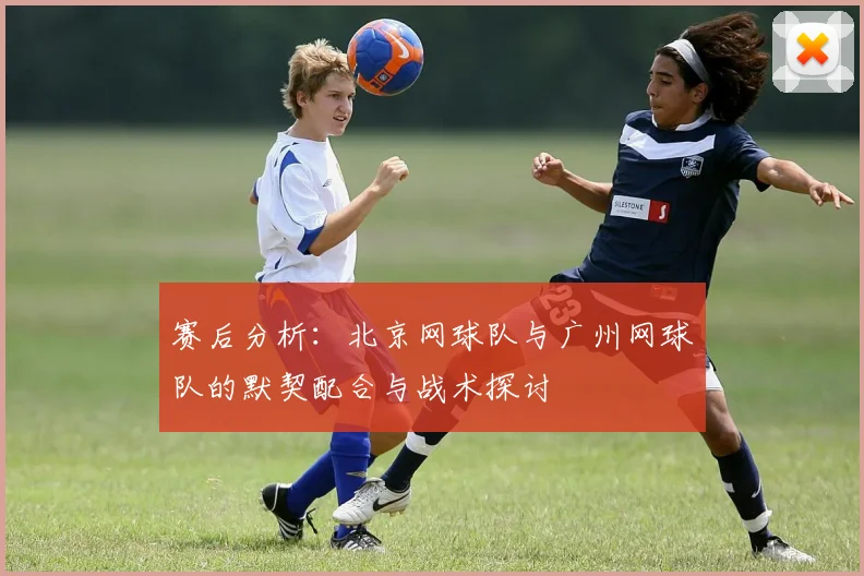 赛后分析：北京网球队与广州网球队的默契配合与战术探讨