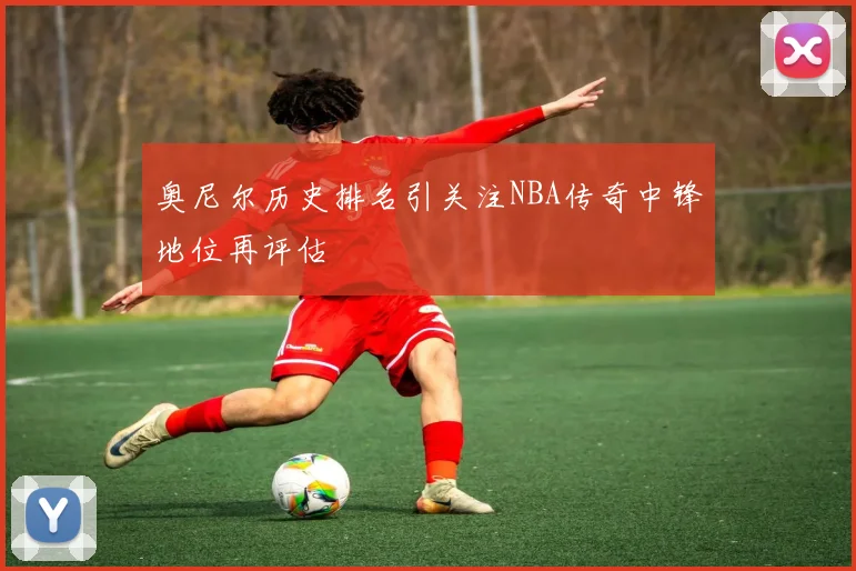 奥尼尔历史排名引关注NBA传奇中锋地位再评估