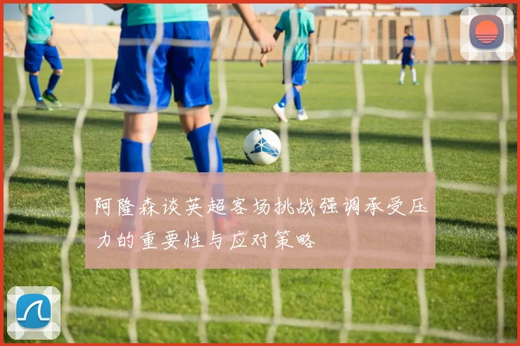阿隆森谈英超客场挑战强调承受压力的重要性与应对策略