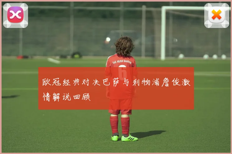 欧冠经典对决巴萨与利物浦詹俊激情解说回顾