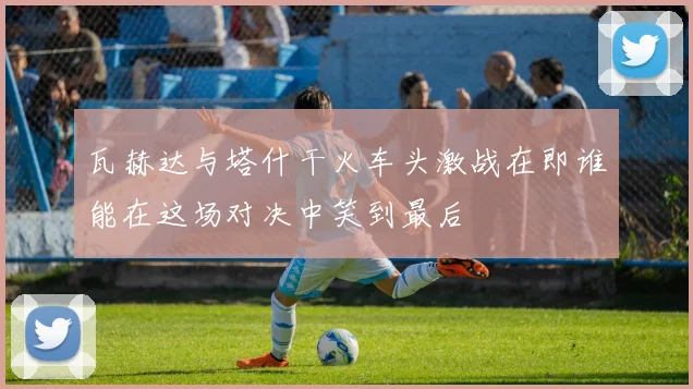 瓦赫达与塔什干火车头激战在即谁能在这场对决中笑到最后