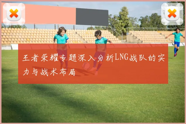 王者荣耀专题深入分析LNG战队的实力与战术布局