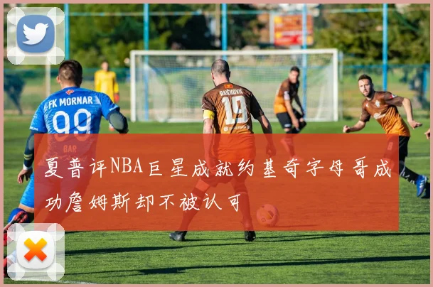 夏普评NBA巨星成就约基奇字母哥成功詹姆斯却不被认可