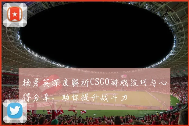 杨秀英深度解析CSGO游戏技巧与心得分享，助你提升战斗力