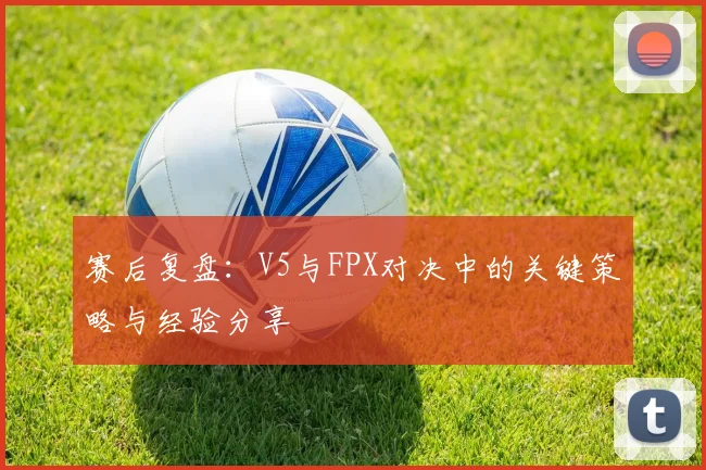 赛后复盘：V5与FPX对决中的关键策略与经验分享
