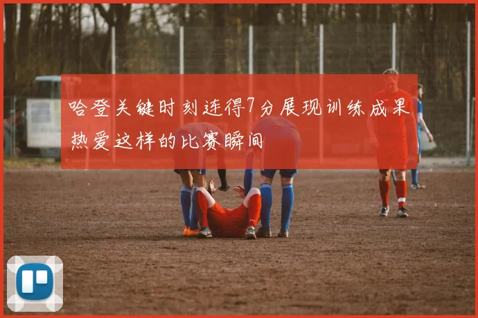 哈登关键时刻连得7分展现训练成果热爱这样的比赛瞬间