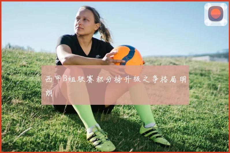 西甲B组联赛积分榜升级之争格局明朗