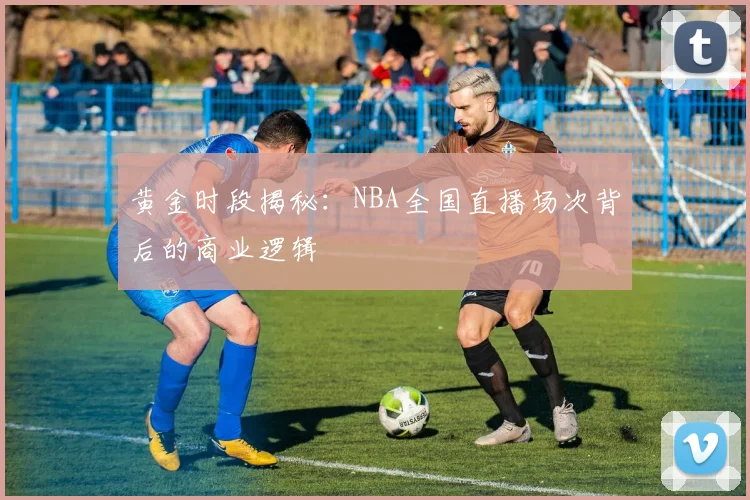 黄金时段揭秘：NBA全国直播场次背后的商业逻辑